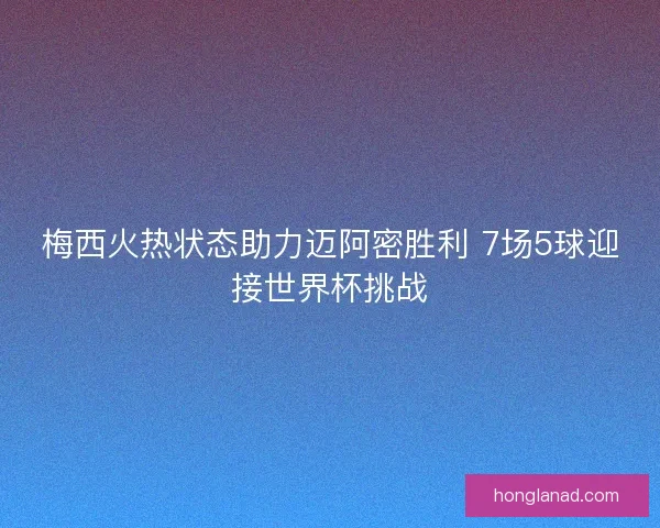 梅西火热状态助力迈阿密胜利 7场5球迎接世界杯挑战