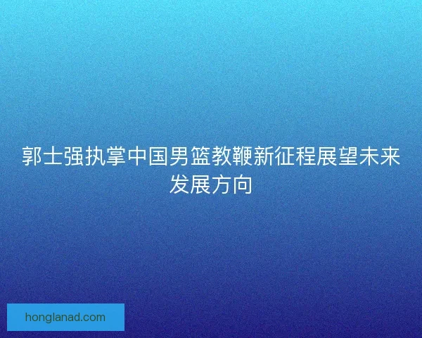郭士强执掌中国男篮教鞭新征程展望未来发展方向