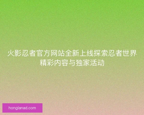 火影忍者官方网站全新上线探索忍者世界精彩内容与独家活动