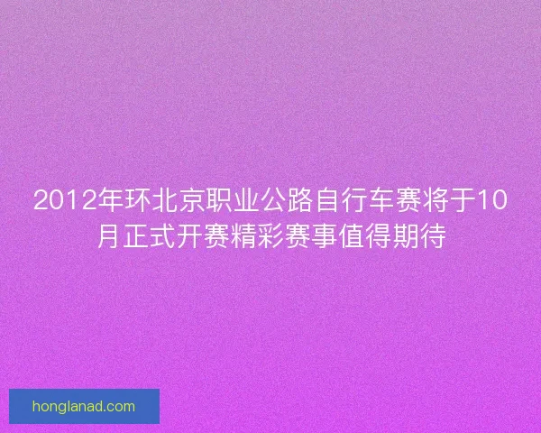 2012年环北京职业公路自行车赛将于10月正式开赛精彩赛事值得期待