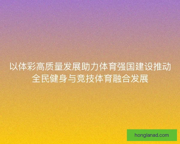 以体彩高质量发展助力体育强国建设推动全民健身与竞技体育融合发展
