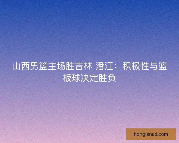 山西男篮主场胜吉林 潘江：积极性与篮板球决定胜负