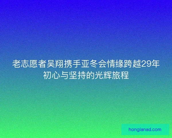 老志愿者吴翔携手亚冬会情缘跨越29年初心与坚持的光辉旅程