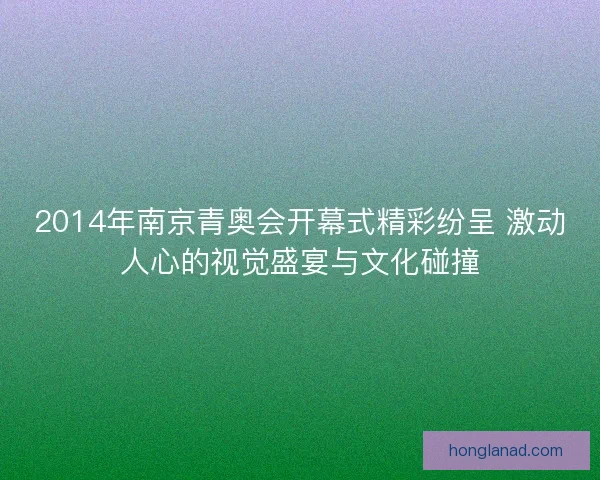 2014年南京青奥会开幕式精彩纷呈 激动人心的视觉盛宴与文化碰撞