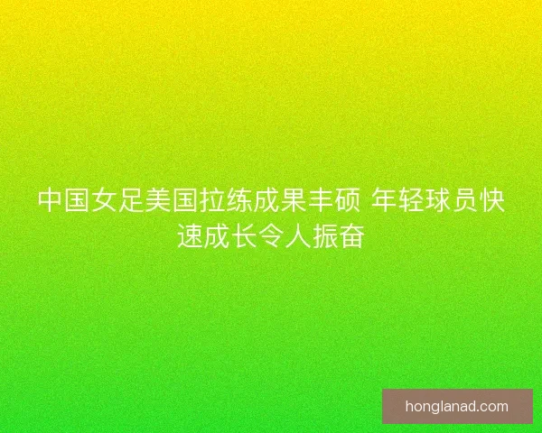 中国女足美国拉练成果丰硕 年轻球员快速成长令人振奋