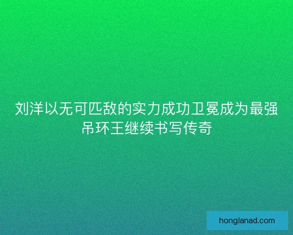 刘洋以无可匹敌的实力成功卫冕成为最强吊环王继续书写传奇