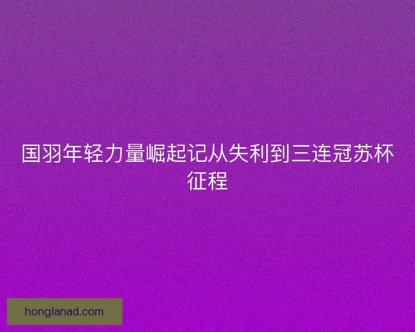 国羽年轻力量崛起记从失利到三连冠苏杯征程