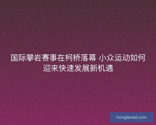 国际攀岩赛事在柯桥落幕 小众运动如何迎来快速发展新机遇 国际攀岩赛事在柯桥落幕 小众运动如何迎来快速发展新机遇