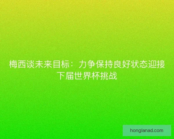 梅西谈未来目标：力争保持良好状态迎接下届世界杯挑战