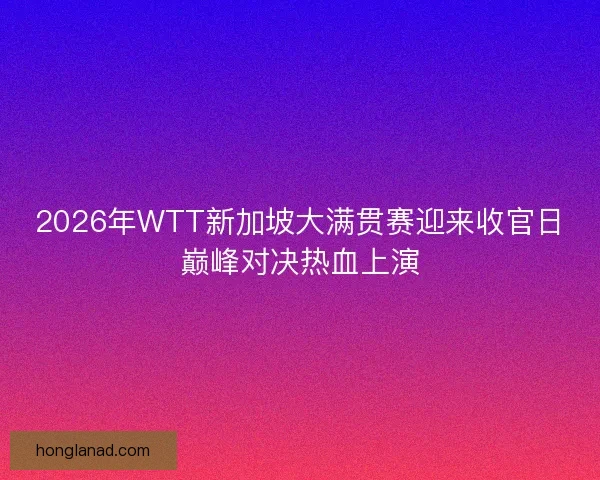 2026年WTT新加坡大满贯赛迎来收官日巅峰对决热血上演