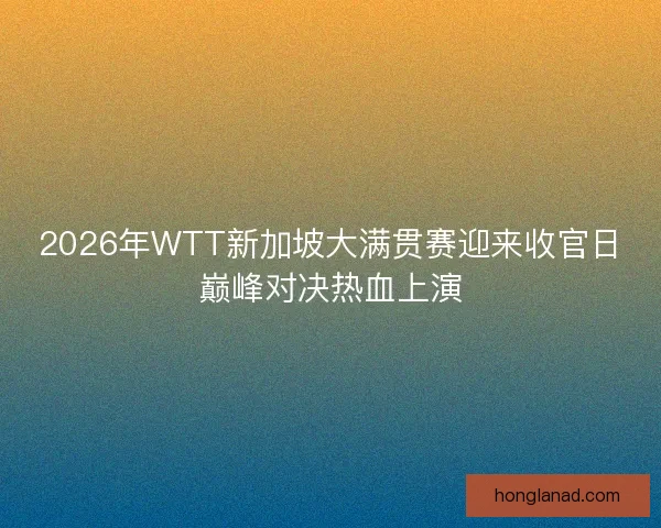 2026年WTT新加坡大满贯赛迎来收官日巅峰对决热血上演