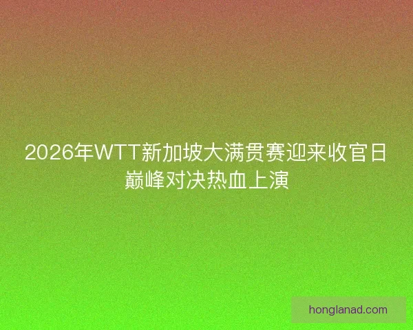 2026年WTT新加坡大满贯赛迎来收官日巅峰对决热血上演