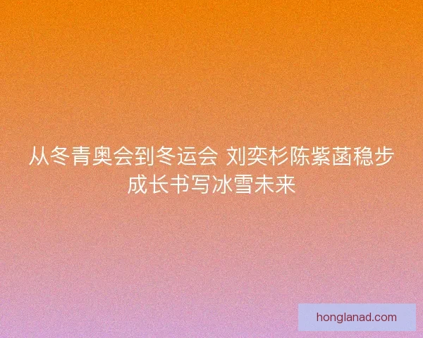 从冬青奥会到冬运会 刘奕杉陈紫菡稳步成长书写冰雪未来 从冬青奥会到冬运会 刘奕杉陈紫菡稳步成长书写冰雪未来