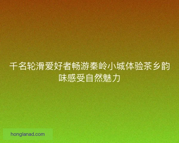 千名轮滑爱好者畅游秦岭小城体验茶乡韵味感受自然魅力