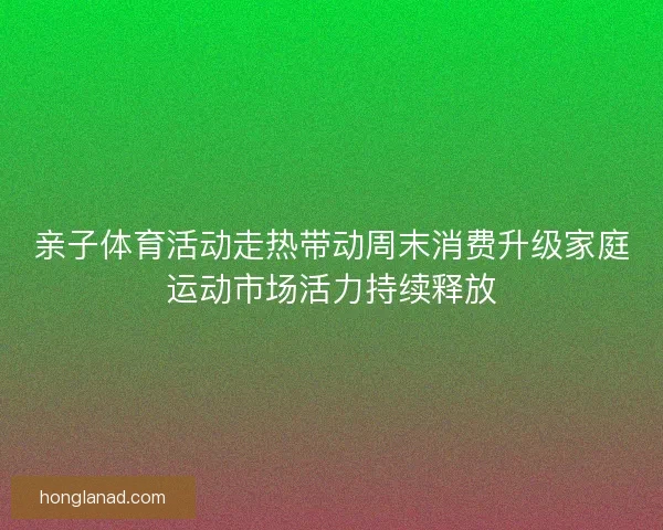 亲子体育活动走热带动周末消费升级家庭运动市场活力持续释放
